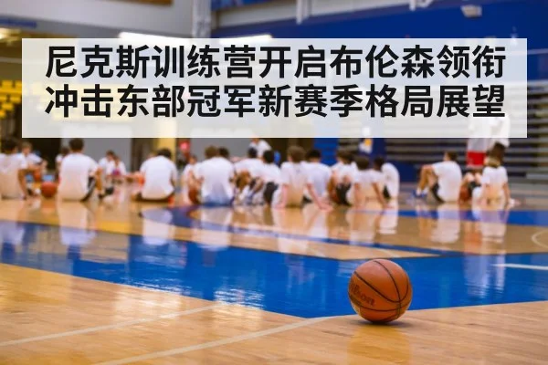 尼克斯训练营开启布伦森领衔冲击东部冠军新赛季格局展望