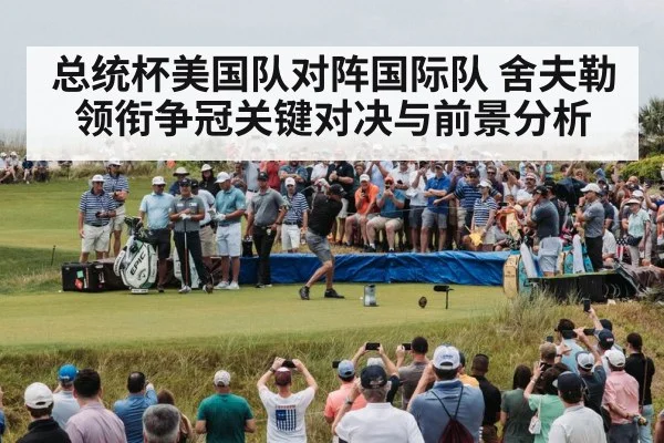 总统杯美国队对阵国际队 舍夫勒领衔争冠关键对决与前景分析
