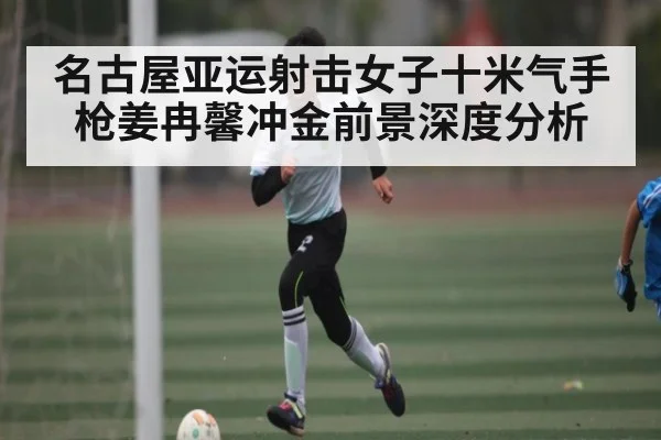 名古屋亚运射击女子十米气手枪姜冉馨冲金前景深度分析