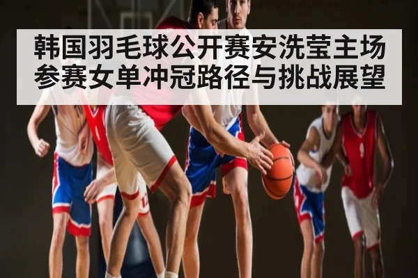 韩国羽毛球公开赛安洗莹主场参赛女单冲冠路径与挑战展望