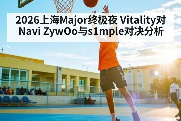 2026上海Major终极夜 Vitality对Navi ZywOo与s1mple对决分析