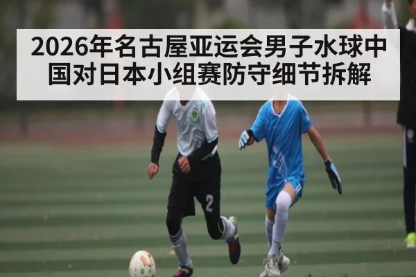 2026年名古屋亚运会男子水球中国对日本小组赛防守细节拆解